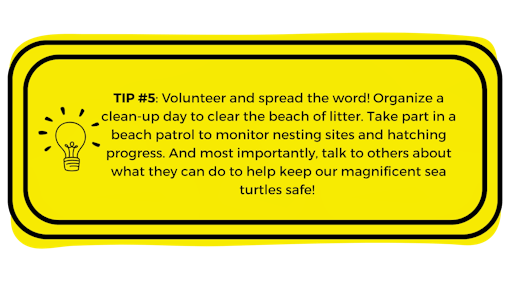 Yellow box with "Tip #Volunteer and spread the word! Organize a clean-up day to clear the beach of litter. Take part in a beach patrol to monitor nesting sites and hatching progress. And most importantly, talk to others about what they can do to help keep our magnificent sea turtles safe!5: " written in it.